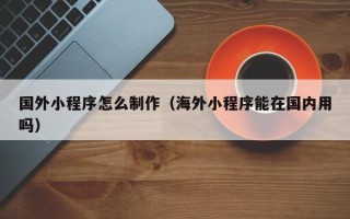 诸城国外小程序怎么制作（海外小程序能在国内用吗）