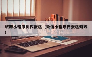 诸城旅游小程序制作蛋糕（微信小程序做蛋糕游戏）